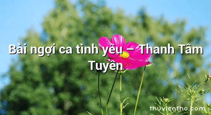 Bài ngợi ca tình yêu – Thanh Tâm Tuyền