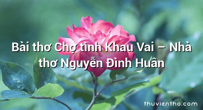 Bài thơ Chợ tình Khau Vai – Nhà thơ Nguyễn Đình Huân