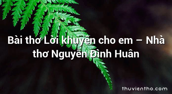Bài thơ Lời khuyên cho em – Nhà thơ Nguyễn Đình Huân