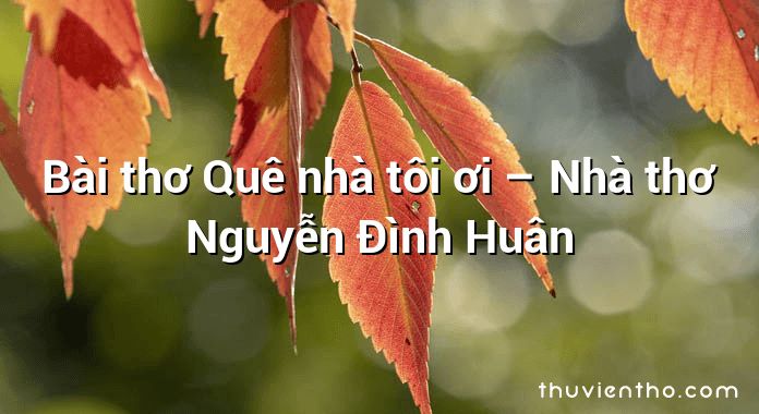 Bài thơ Quê nhà tôi ơi – Nhà thơ Nguyễn Đình Huân