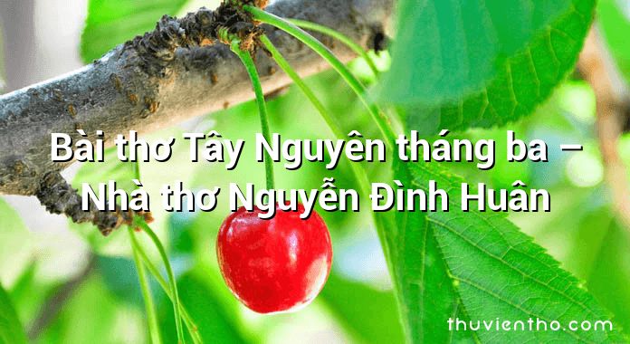 Bài thơ Tây Nguyên tháng ba – Nhà thơ Nguyễn Đình Huân