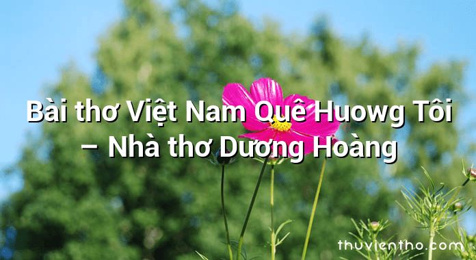 Bài thơ Việt Nam Quê Huowg Tôi – Nhà thơ Dương Hoàng