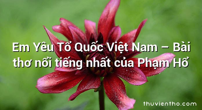 Em Yêu Tổ Quốc Việt Nam – Bài thơ nổi tiếng nhất của Phạm Hổ