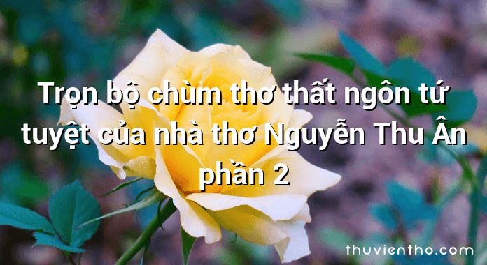 Trọn bộ chùm thơ thất ngôn tứ tuyệt của nhà thơ Nguyễn Thu Ân phần 2