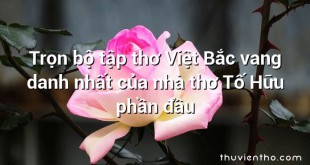 Trọn bộ tập thơ Việt Bắc vang danh nhất của nhà thơ Tố Hữu phần đầu